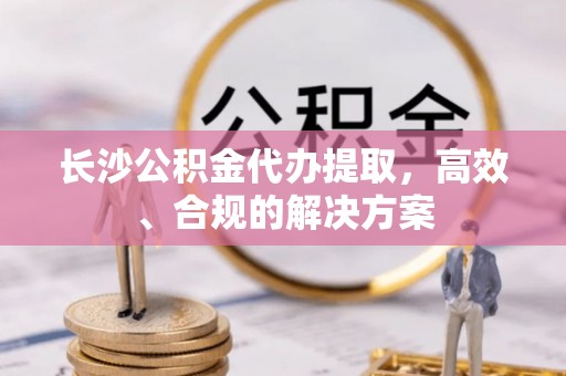 金乡长沙公积金代办提取，高效、合规的解决方案