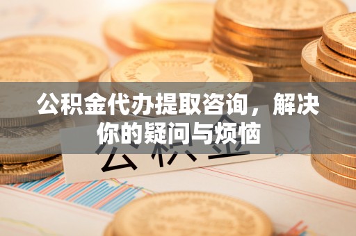 金乡公积金代办提取咨询，解决你的疑问与烦恼