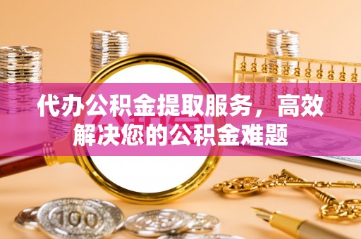 金乡代办公积金提取服务，高效解决您的公积金难题