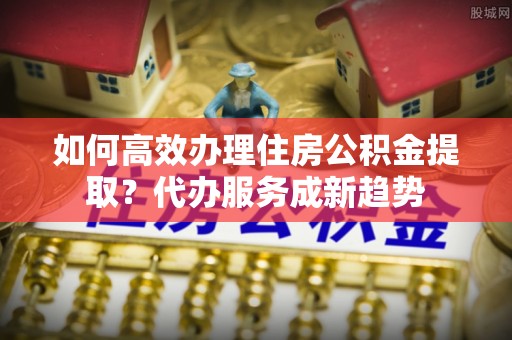 金乡如何高效办理住房公积金提取？代办服务成新趋势