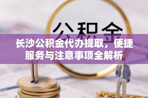 金乡长沙公积金代办提取，便捷服务与注意事项全解析