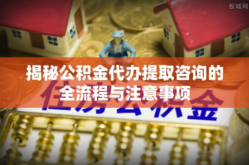 金乡揭秘公积金代办提取咨询的全流程与注意事项