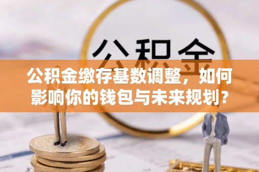 金乡公积金缴存基数调整，如何影响你的钱包与未来规划？