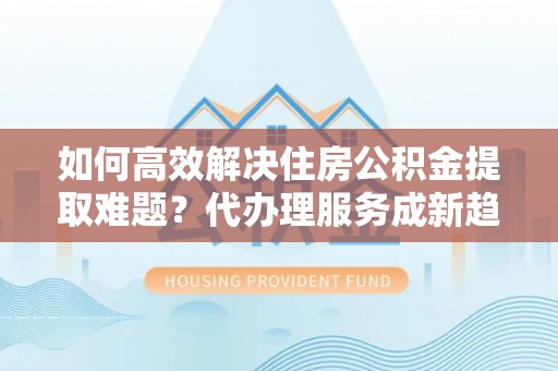 金乡如何高效解决住房公积金提取难题？代办理服务成新趋势