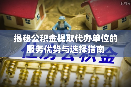 金乡揭秘公积金提取代办单位的服务优势与选择指南