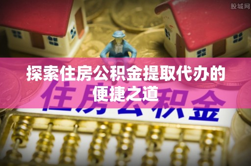 金乡探索住房公积金提取代办的便捷之道
