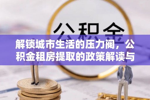 金乡解锁城市生活的压力阀，公积金租房提取的政策解读与实践指南
