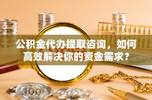 金乡公积金代办提取咨询，如何高效解决你的资金需求？