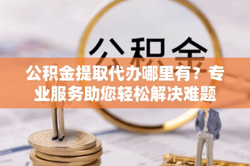 金乡公积金提取代办哪里有？专业服务助您轻松解决难题