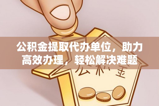 金乡公积金提取代办单位，助力高效办理，轻松解决难题