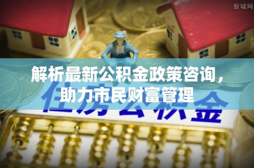 金乡解析最新公积金政策咨询，助力市民财富管理