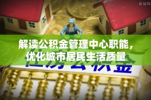金乡解读公积金管理中心职能，优化城市居民生活质量