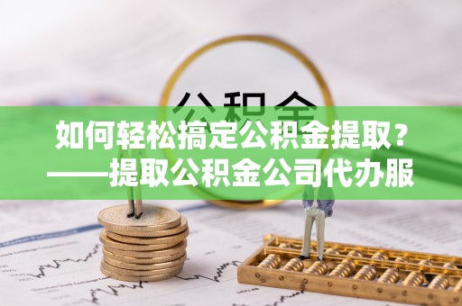 金乡如何轻松搞定公积金提取？——提取公积金公司代办服务全解析