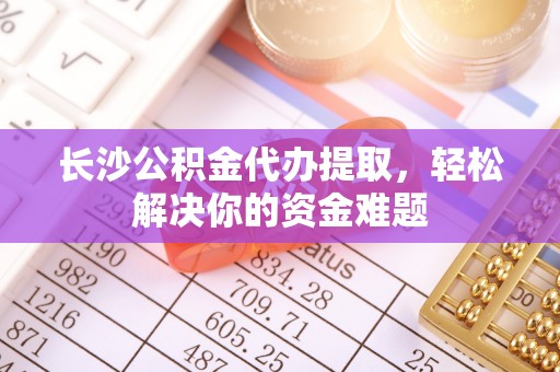 金乡长沙公积金代办提取，轻松解决你的资金难题