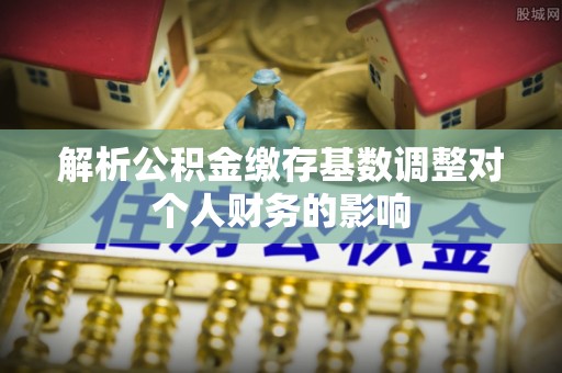 金乡解析公积金缴存基数调整对个人财务的影响