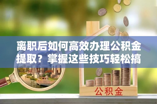 金乡离职后如何高效办理公积金提取？掌握这些技巧轻松搞定