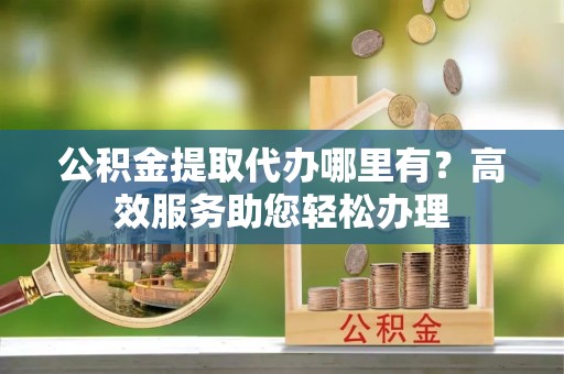 金乡公积金提取代办哪里有？高效服务助您轻松办理