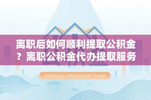 金乡离职后如何顺利提取公积金？离职公积金代办提取服务助力无忧办理