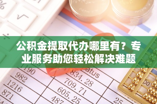 金乡公积金提取代办哪里有？专业服务助您轻松解决难题