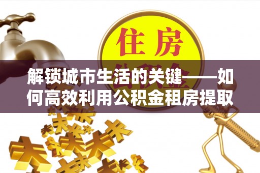 金乡解锁城市生活的关键——如何高效利用公积金租房提取实现居住自由