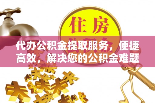 金乡代办公积金提取服务，便捷高效，解决您的公积金难题