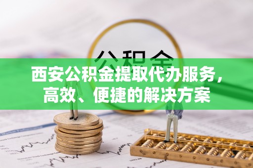 金乡西安公积金提取代办服务，高效、便捷的解决方案