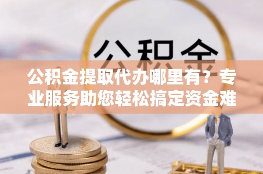 金乡公积金提取代办哪里有？专业服务助您轻松搞定资金难题