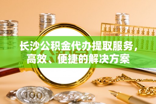 金乡长沙公积金代办提取服务，高效、便捷的解决方案