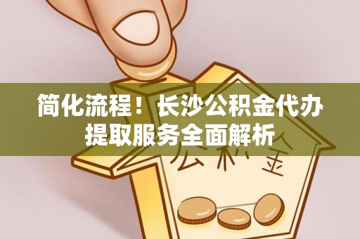 金乡简化流程！长沙公积金代办提取服务全面解析