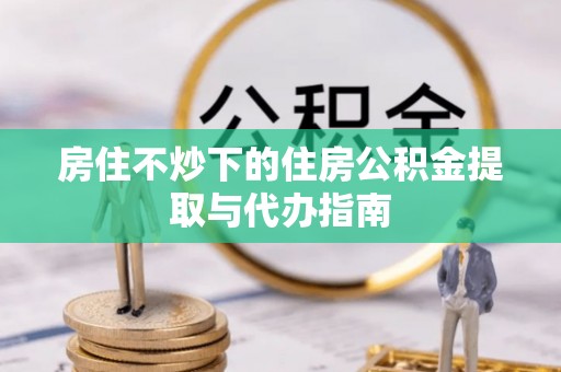 金乡房住不炒下的住房公积金提取与代办指南